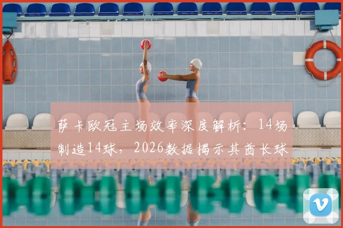 萨卡欧冠主场效率深度解析：14场制造14球，2026数据揭示其酋长球场统治力